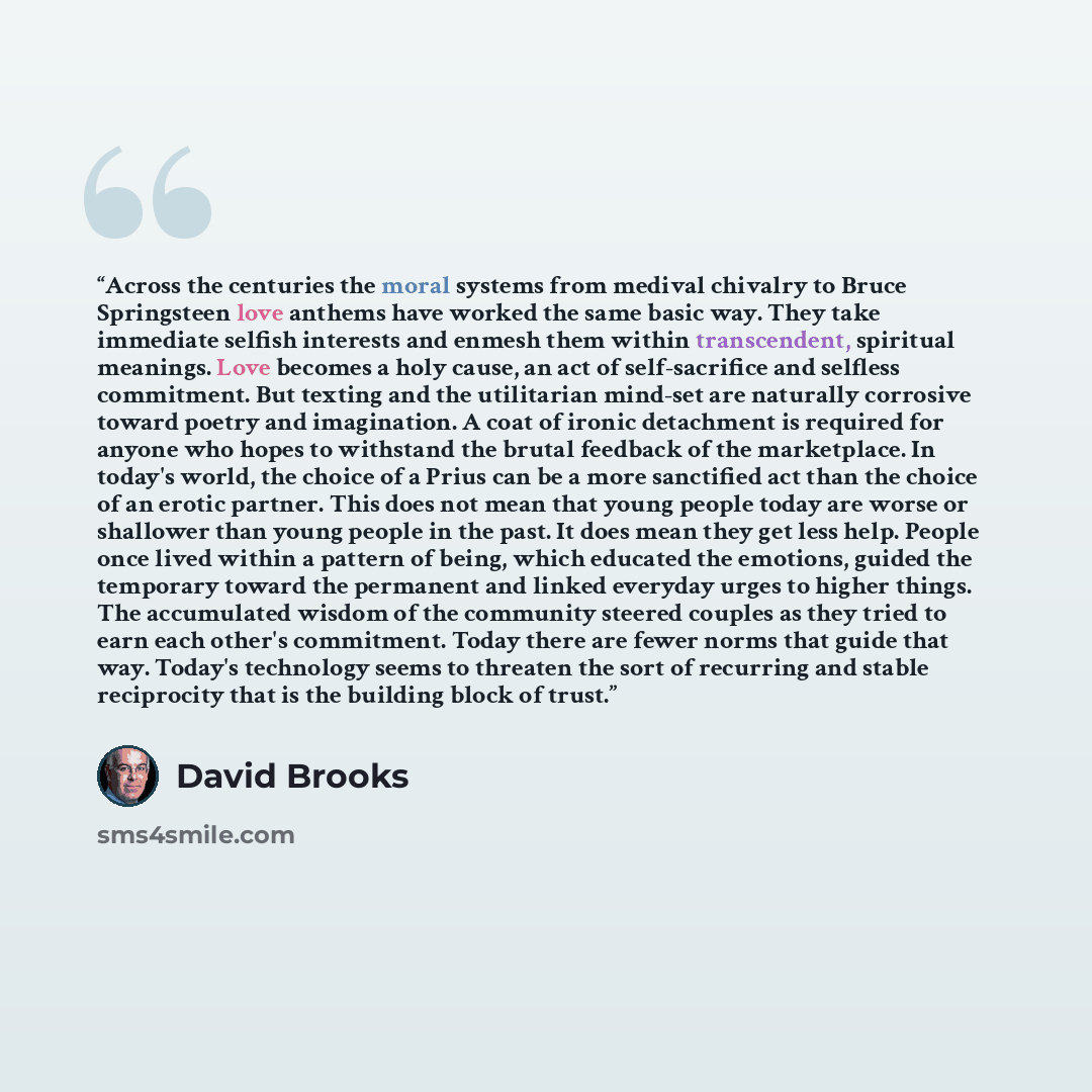 “Across the centuries the moral systems from medival chivalry to Bruce Springsteen love anthems have worked the same basic way. They take immediate selfish interests and enmesh them within transcendent, spiritual meanings. Love becomes a holy cause, an act of self-sacrifice and selfless commitment…” quote by david brooks