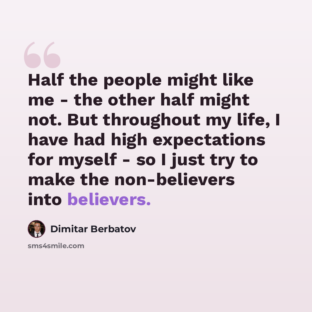 “Half the people might like me - the other half might not. But throughout my life, I have had high expectations for myself - so I just try to make the non-believers into believers.” quote by Dimitar Berbatov