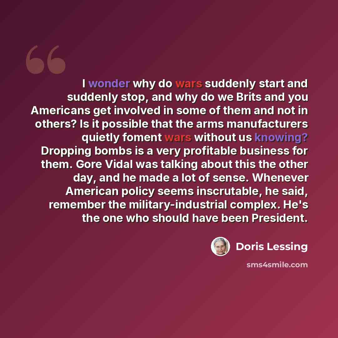 “I wonder why do wars suddenly start and suddenly stop, and why do we Brits and you Americans get involved in some of them and not in others? Is it possible that the arms manufacturers quietly foment wars without us knowing? Dropping bombs is a very profitable business for them. Gore Vidal was…” quote by Doris Lessing