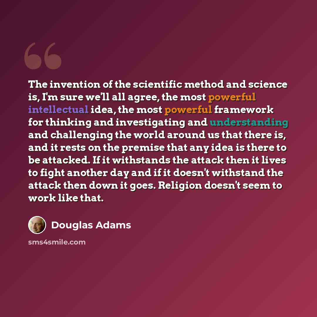 “The invention of the scientific method and science is, I'm sure we'll all agree, the most powerful intellectual idea, the most powerful framework for thinking and investigating and understanding and challenging the world around us that there is, and it rests on the premise that any idea is there…” quote by Douglas Adams