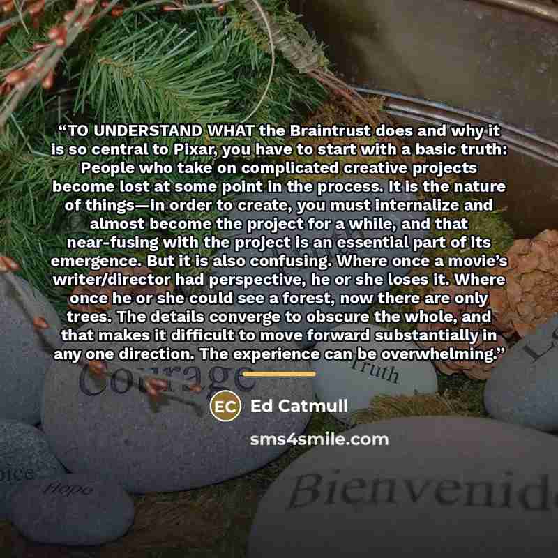 “TO UNDERSTAND WHAT the Braintrust does and why it is so central to Pixar, you have to start with a basic truth: People who take on complicated creative projects become lost at some point in the process. It is the nature of things—in order to create, you must internalize and almost become the…” quote by Ed Catmull