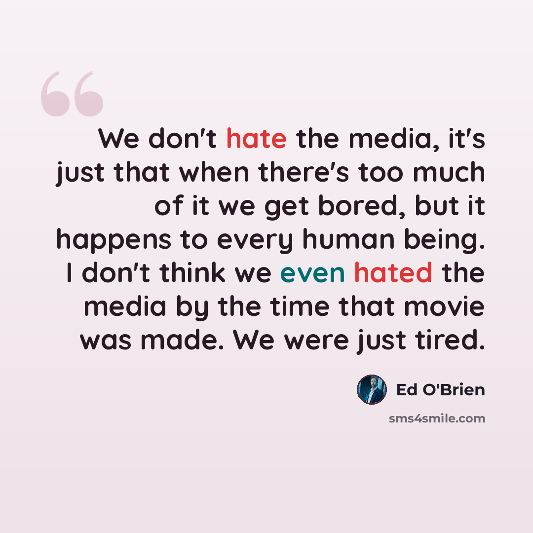 “We don't hate the media, it's just that when there's too much of it we get bored, but it happens to every human being. I don't think we even hated the media by the time that movie was made. We were just tired.” quote by Ed O'Brien