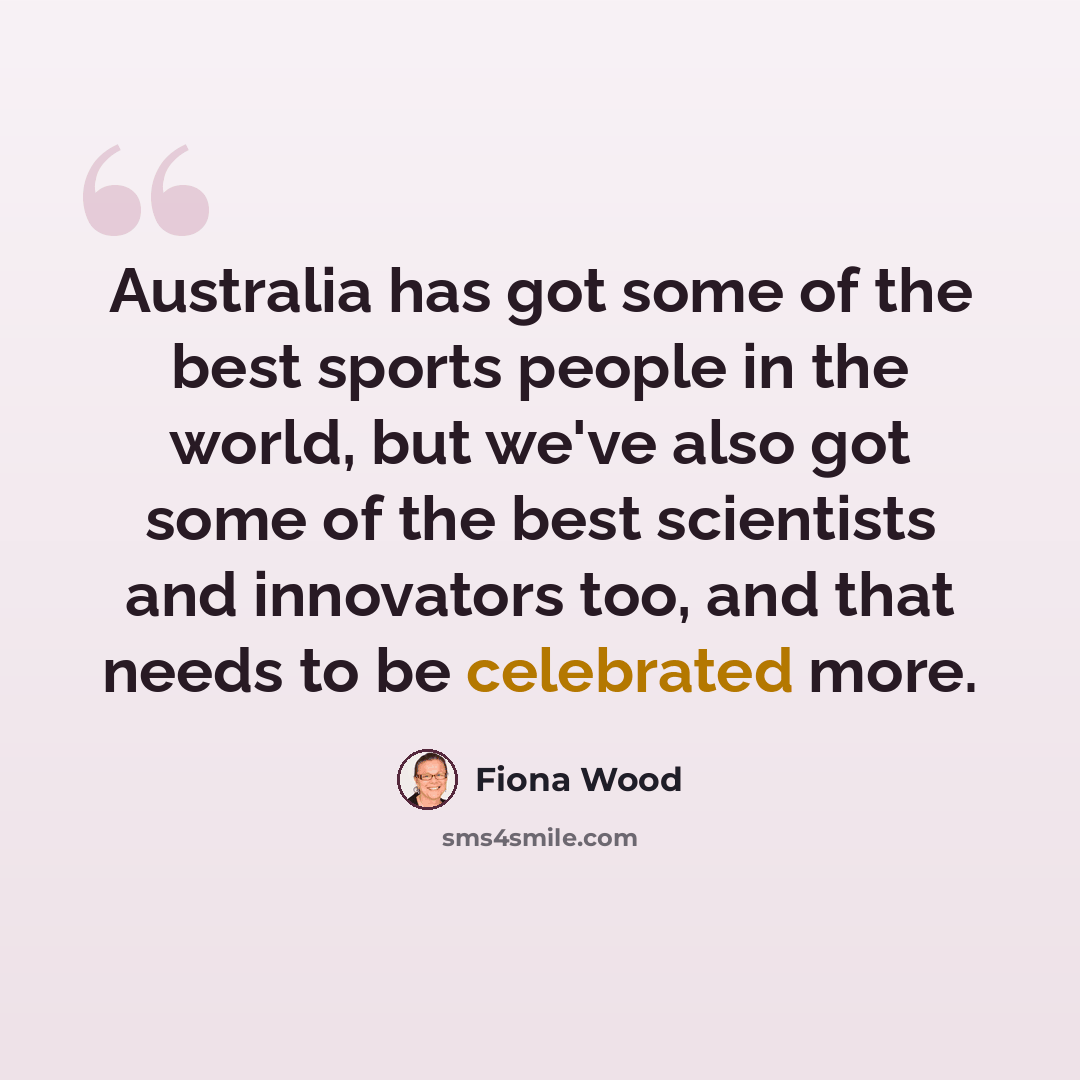 “Australia has got some of the best sports people in the world, but we've also got some of the best scientists and innovators too, and that needs to be celebrated more.” quote by Fiona Wood