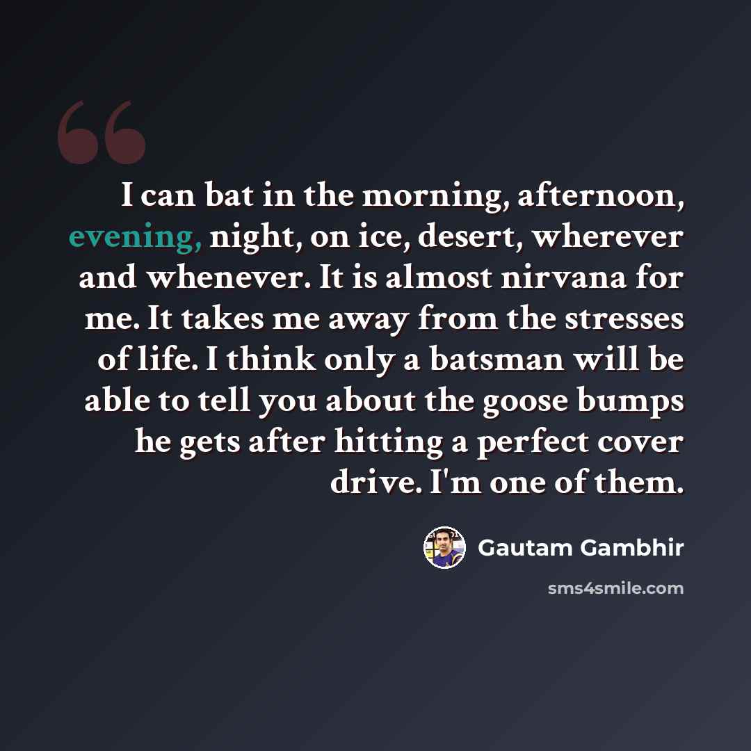 “I can bat in the morning, afternoon, evening, night, on ice, desert, wherever and whenever. It is almost nirvana for me. It takes me away from the stresses of life. I think only a batsman will be able to tell you about the goose bumps he gets after hitting a perfect cover drive. I'm one of them.” quote by Gautam Gambhir