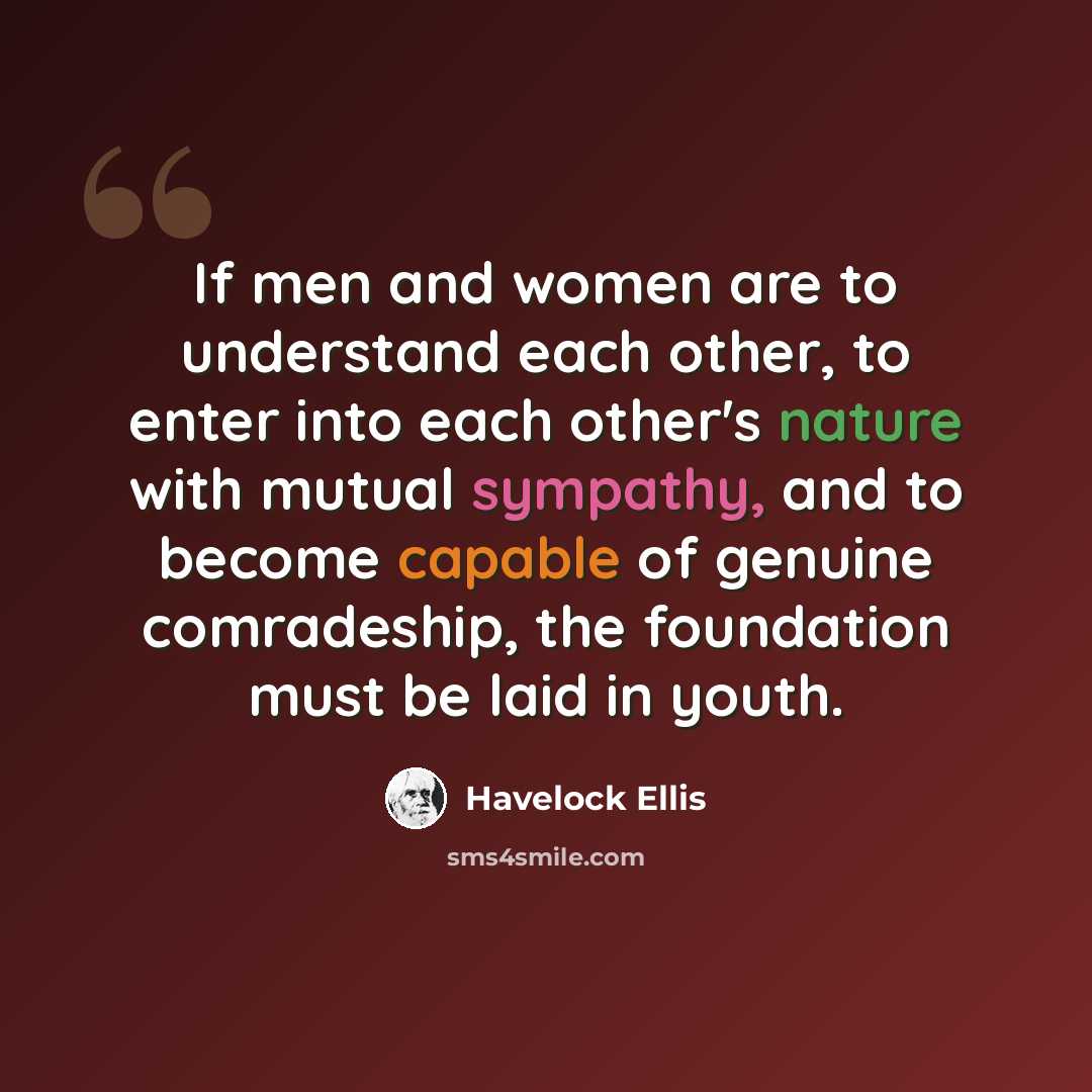 “If men and women are to understand each other, to enter into each other's nature with mutual sympathy, and to become capable of genuine comradeship, the foundation must be laid in youth.” quote by Havelock Ellis