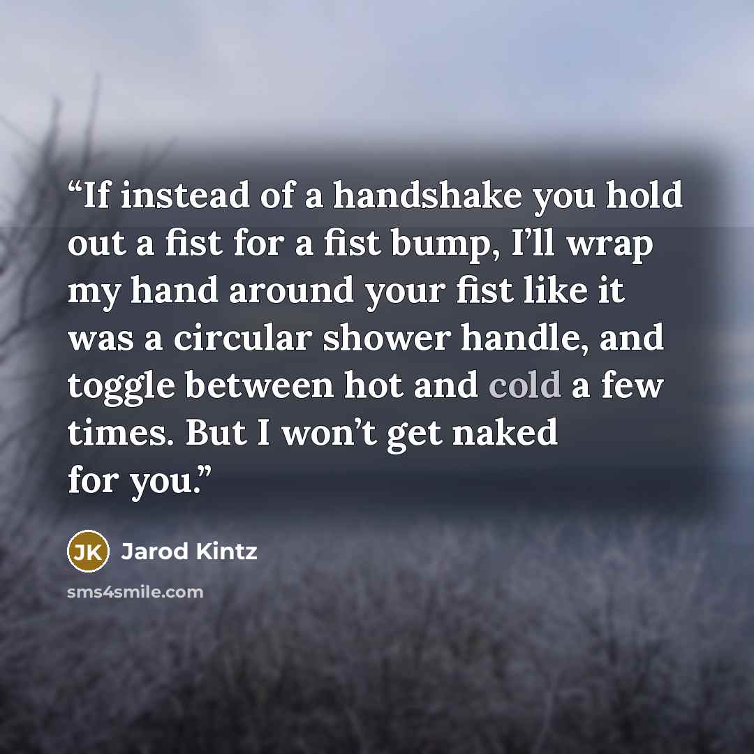 “If instead of a handshake you hold out a fist for a fist bump, I’ll wrap my hand around your fist like it was a circular shower handle, and toggle between hot and cold a few times. But I won’t get naked for you.” quote by Jarod Kintz