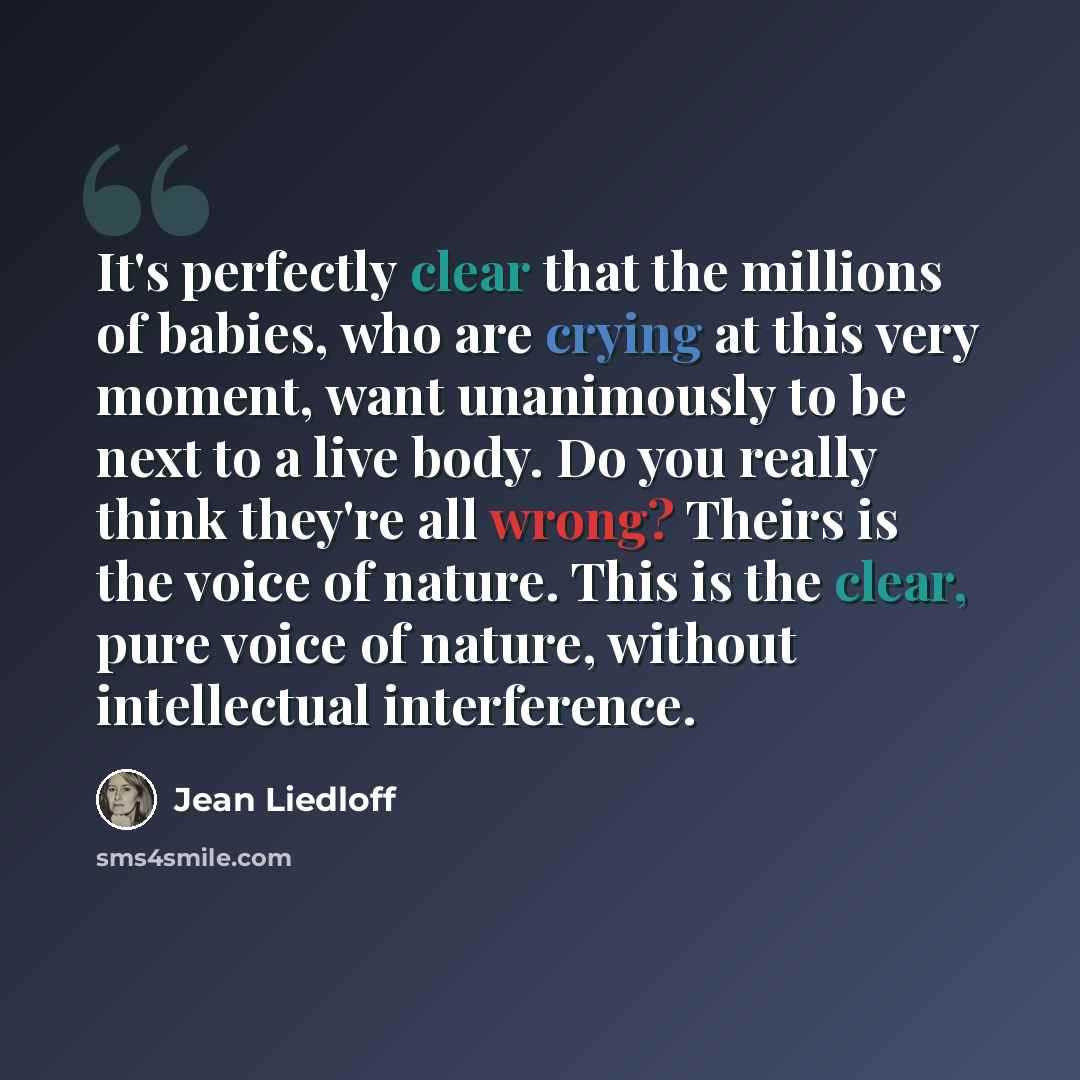 “It's perfectly clear that the millions of babies, who are crying at this very moment, want unanimously to be next to a live body. Do you really think they're all wrong? Theirs is the voice of nature. This is the clear, pure voice of nature, without intellectual interference.” quote by Jean Liedloff