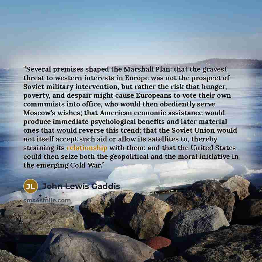 “Several premises shaped the Marshall Plan: that the gravest threat to western interests in Europe was not the prospect of Soviet military intervention, but rather the risk that hunger, poverty, and despair might cause Europeans to vote their own communists into office, who would then obediently…” quote by John Lewis Gaddis