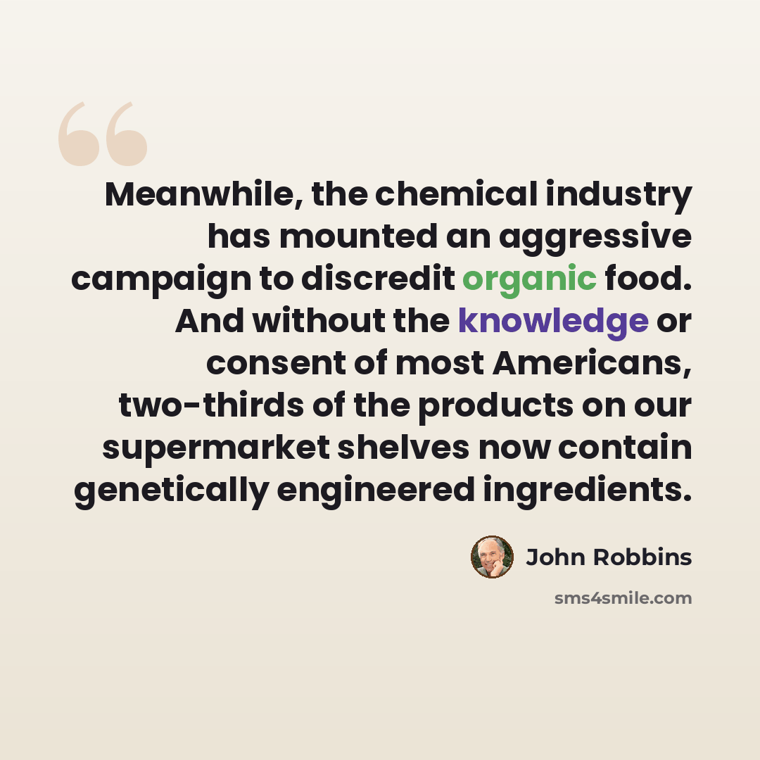 “Meanwhile, the chemical industry has mounted an aggressive campaign to discredit organic food. And without the knowledge or consent of most Americans, two-thirds of the products on our supermarket shelves now contain genetically engineered ingredients.” quote by John Robbins