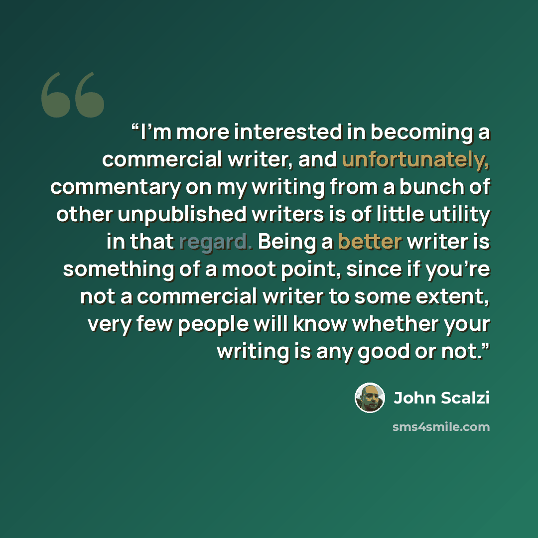 “I'm more interested in becoming a commercial writer, and unfortunately, commentary on my writing from a bunch of other unpublished writers is of little utility in that regard. Being a better writer is something of a moot point, since if you're not a commercial writer to some extent, very few…” quote by John Scalzi