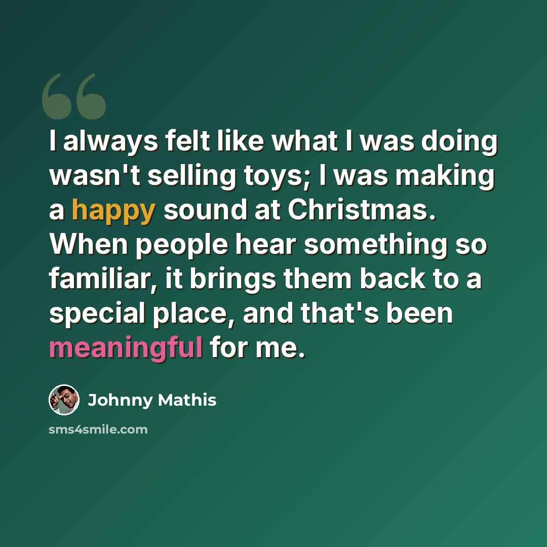 “I always felt like what I was doing wasn't selling toys; I was making a happy sound at Christmas. When people hear something so familiar, it brings them back to a special place, and that's been meaningful for me.” quote by Johnny Mathis