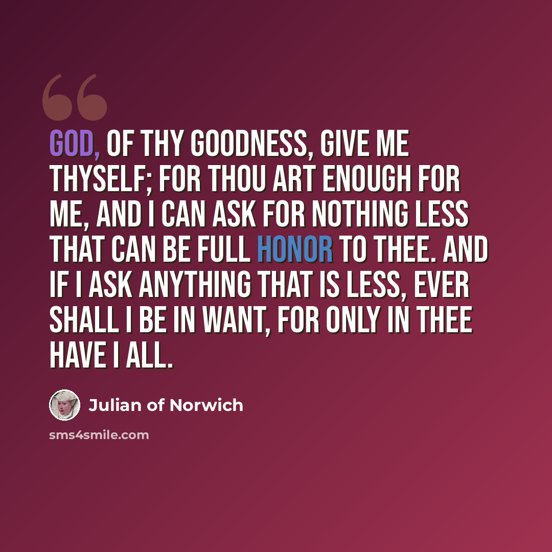 “God, of thy goodness, give me Thyself; for Thou art enough for me, and I can ask for nothing less that can be full honor to Thee. And if I ask anything that is less, ever Shall I be in want, for only in Thee have I all.” quote by Julian of Norwich