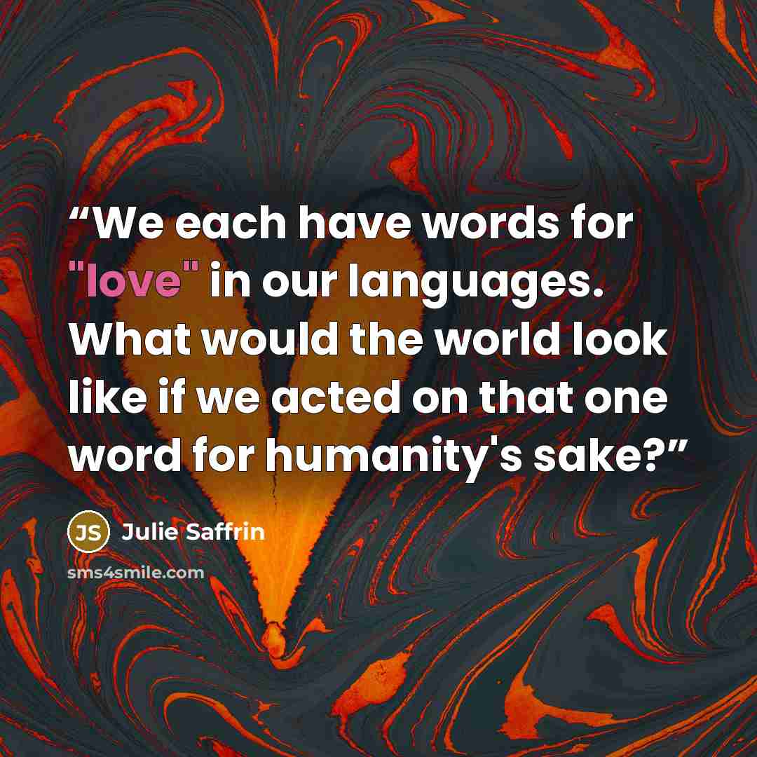 “We each have words for "love" in our languages. What would the world look like if we acted on that one word for humanity's sake?” quote by Julie Saffrin