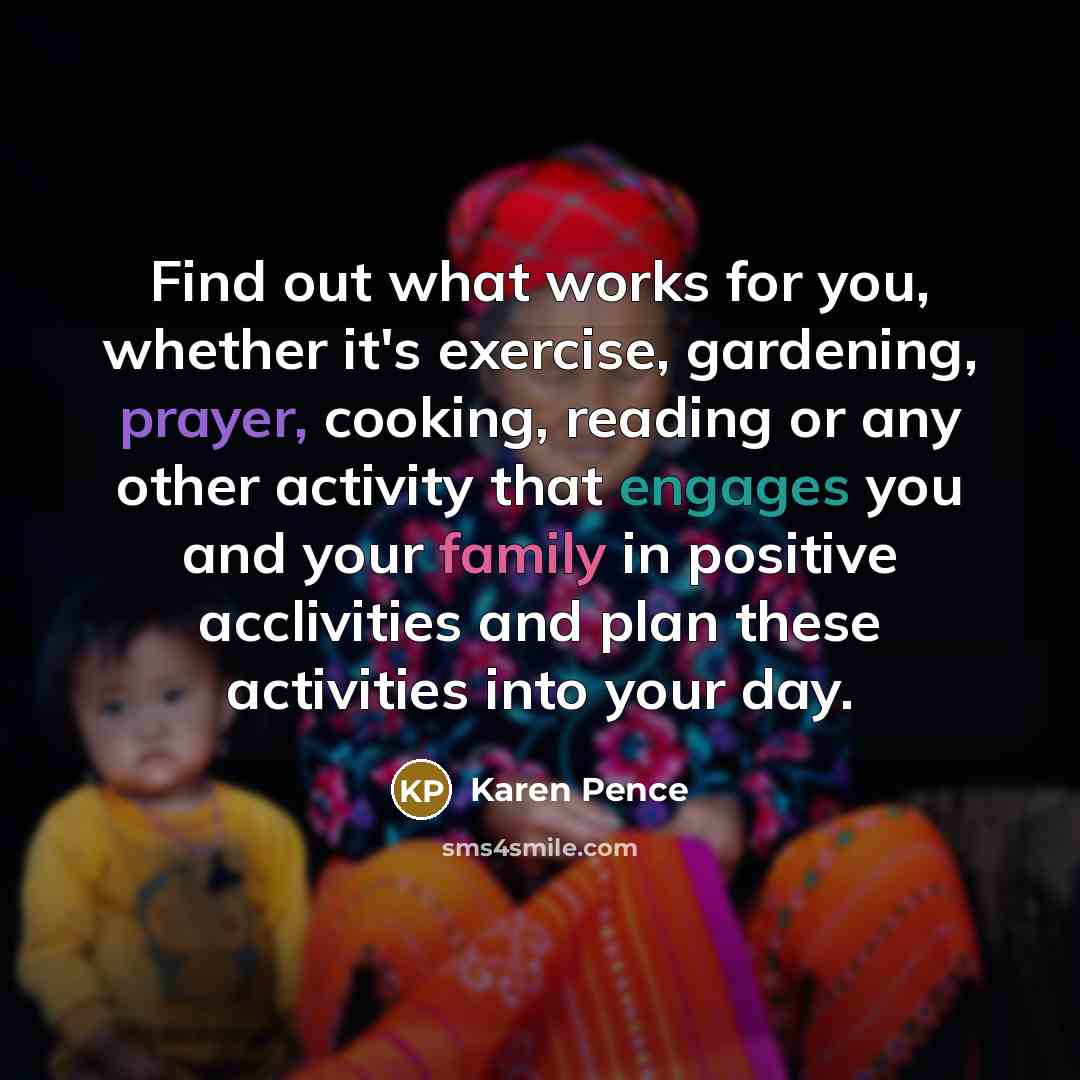 “Find out what works for you, whether it's exercise, gardening, prayer, cooking, reading or any other activity that engages you and your family in positive acclivities and plan these activities into your day.” quote by Karen Pence