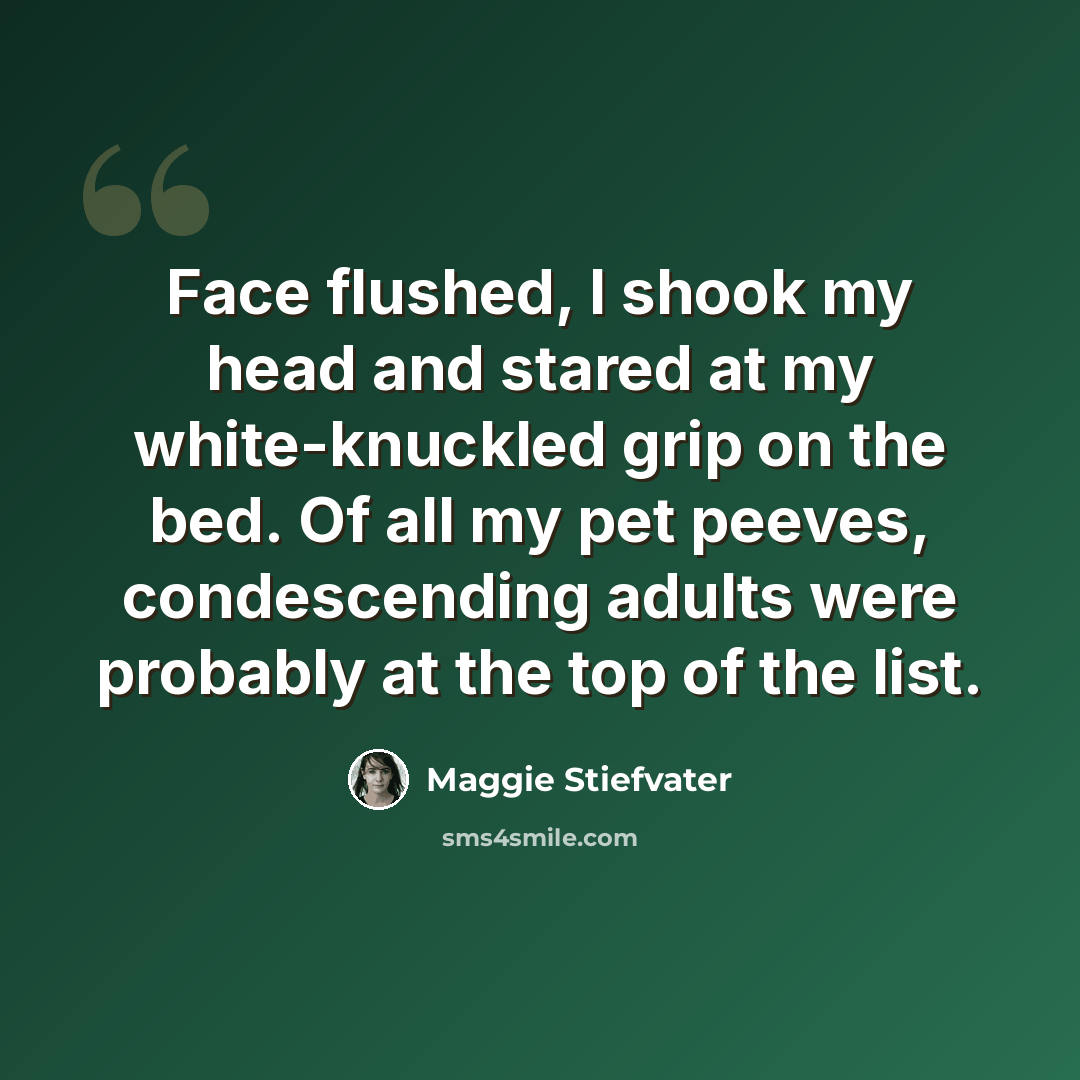 “Face flushed, I shook my head and stared at my white-knuckled grip on the bed. Of all my pet peeves, condescending adults were probably at the top of the list.” quote by Maggie Stiefvater