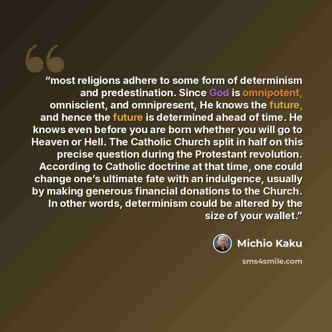“most religions adhere to some form of determinism and predestination. Since God is omnipotent, omniscient, and omnipresent, He knows the future, and hence the future is determined ahead of time. He knows even before you are born whether you will go to Heaven or Hell. The Catholic Church split in…” quote by Michio Kaku