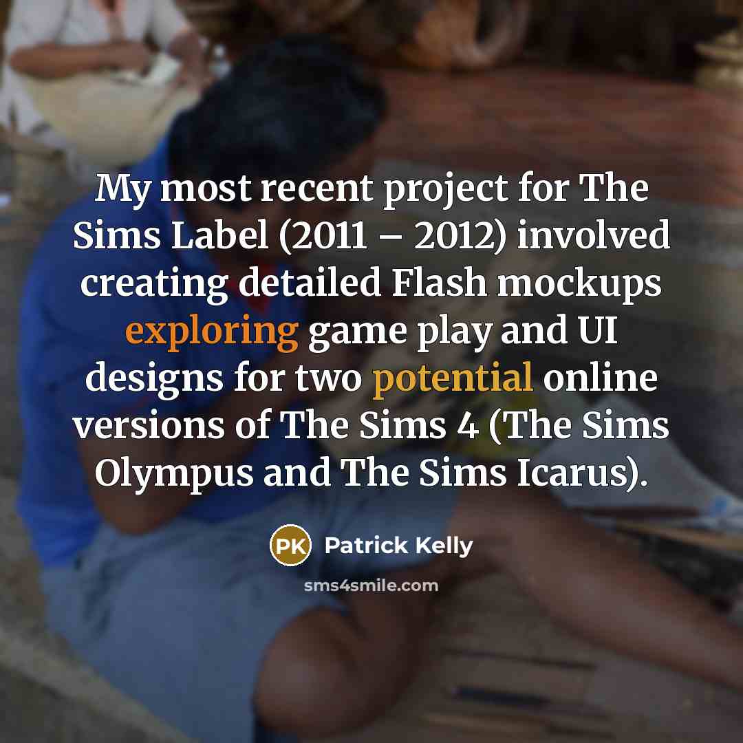 “My most recent project for The Sims Label (2011 – 2012) involved creating detailed Flash mockups exploring game play and UI designs for two potential online versions of The Sims 4 (The Sims Olympus and The Sims Icarus).” quote by Patrick Kelly