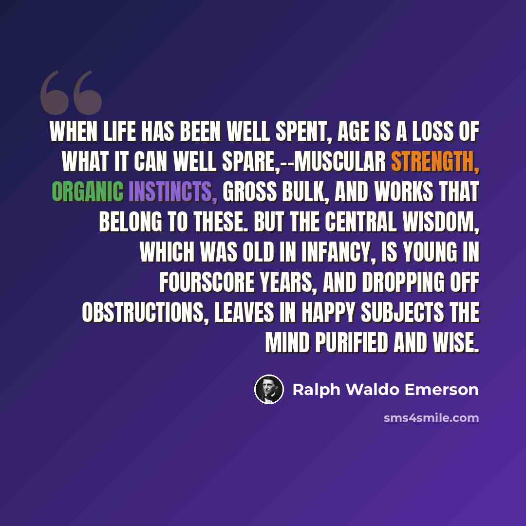 “When life has been well spent, age is a loss of what it can well spare,--muscular strength, organic instincts, gross bulk, and works that belong to these. But the central wisdom, which was old in infancy, is young in fourscore years, and dropping off obstructions, leaves in happy subjects the mind…” quote by Ralph Waldo Emerson