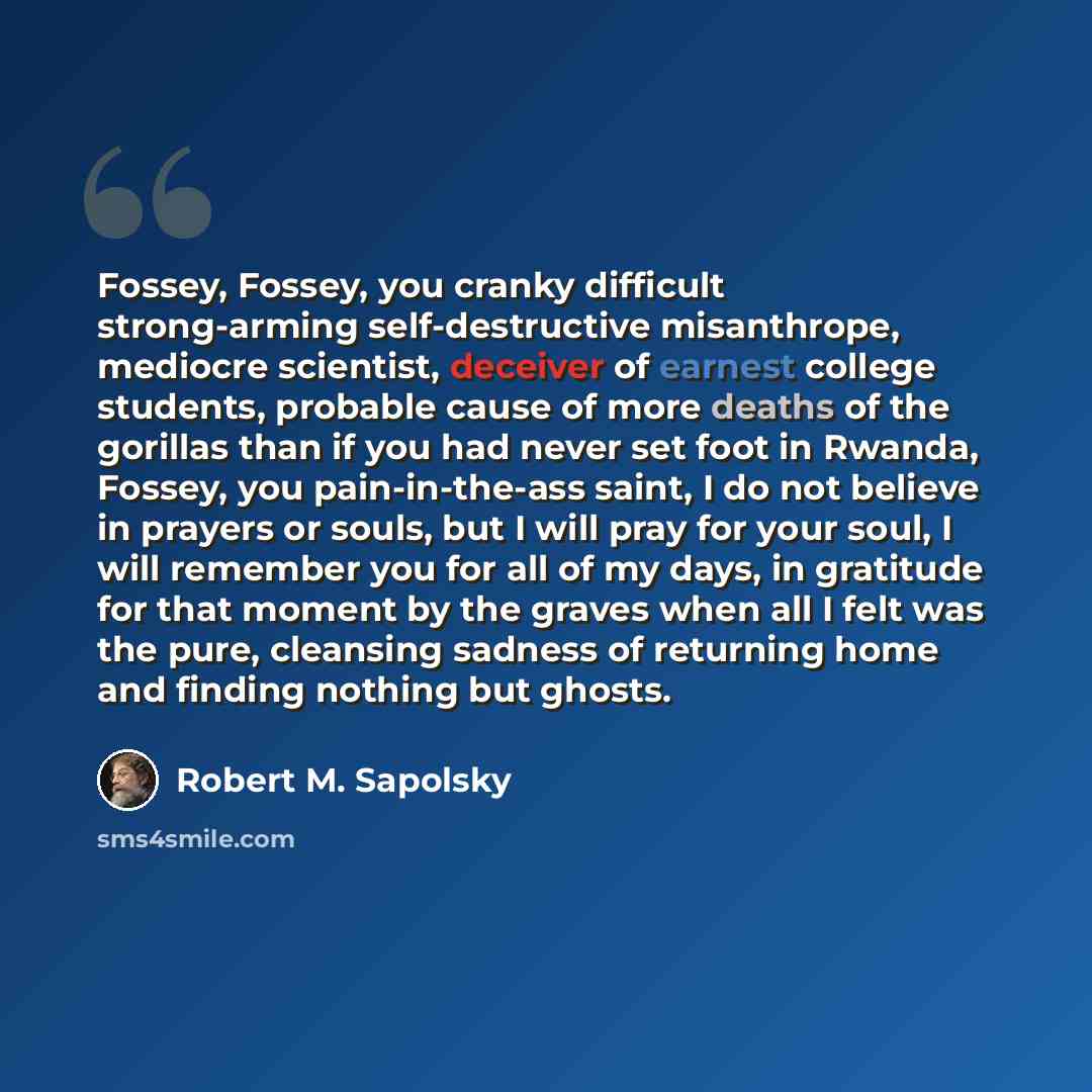 “Fossey, Fossey, you cranky difficult strong-arming self-destructive misanthrope, mediocre scientist, deceiver of earnest college students, probable cause of more deaths of the gorillas than if you had never set foot in Rwanda, Fossey, you pain-in-the-ass saint, I do not believe in prayers or…” quote by Robert M. Sapolsky