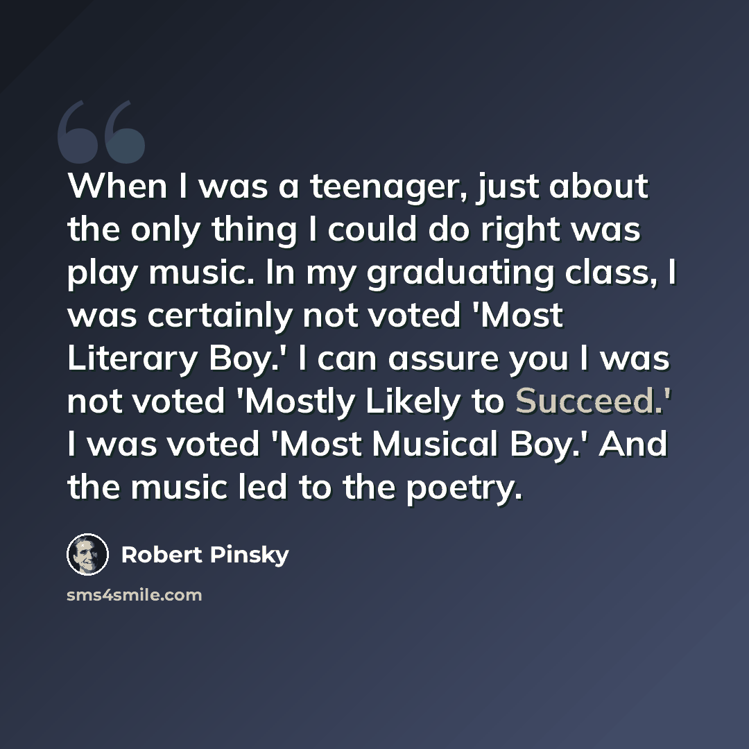 “When I was a teenager, just about the only thing I could do right was play music. In my graduating class, I was certainly not voted 'Most Literary Boy.' I can assure you I was not voted 'Mostly Likely to Succeed.' I was voted 'Most Musical Boy.' And the music led to the poetry.” quote by Robert Pinsky