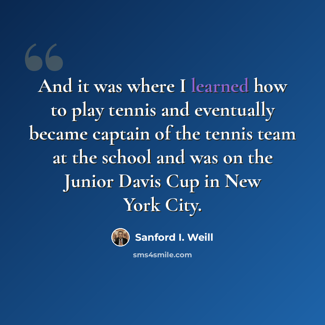 “And it was where I learned how to play tennis and eventually became captain of the tennis team at the school and was on the Junior Davis Cup in New York City.” quote by Sanford I. Weill
