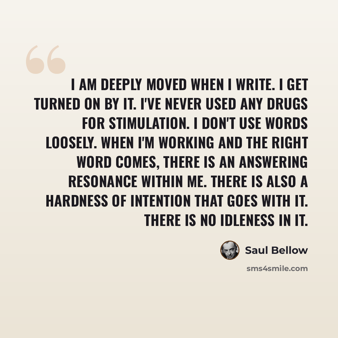 “I am deeply moved when I write. I get turned on by it. I've never used any drugs for stimulation. I don't use words loosely. When I'm working and the right word comes, there is an answering resonance within me. There is also a hardness of intention that goes with it. There is no idleness in it.” quote by Saul Bellow