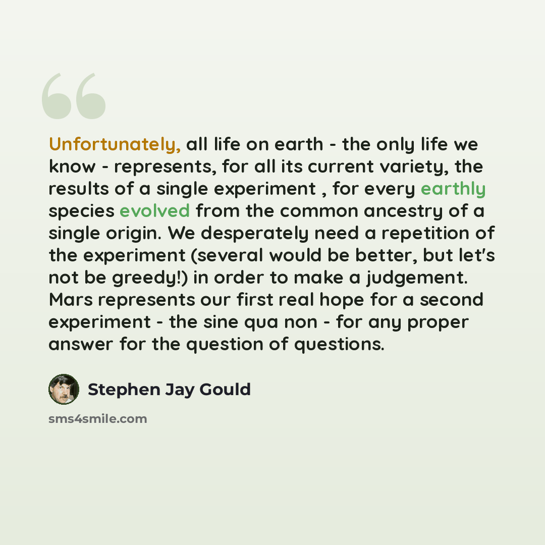 “Unfortunately, all life on earth - the only life we know - represents, for all its current variety, the results of a single experiment , for every earthly species evolved from the common ancestry of a single origin. We desperately need a repetition of the experiment (several would be better, but…” quote by Stephen Jay Gould