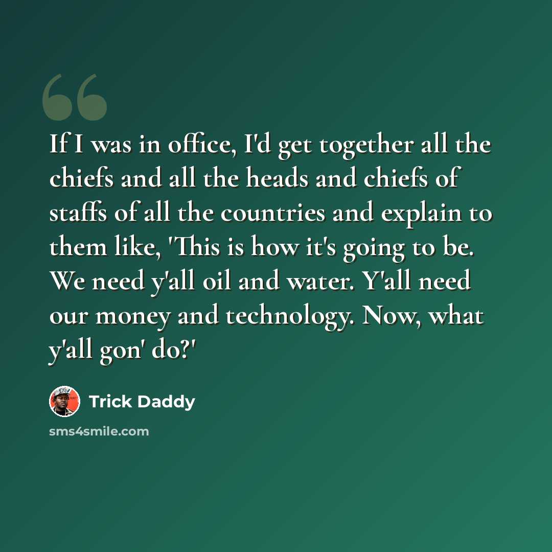 “If I was in office, I'd get together all the chiefs and all the heads and chiefs of staffs of all the countries and explain to them like, 'This is how it's going to be. We need y'all oil and water. Y'all need our money and technology. Now, what y'all gon' do?'” quote by Trick Daddy