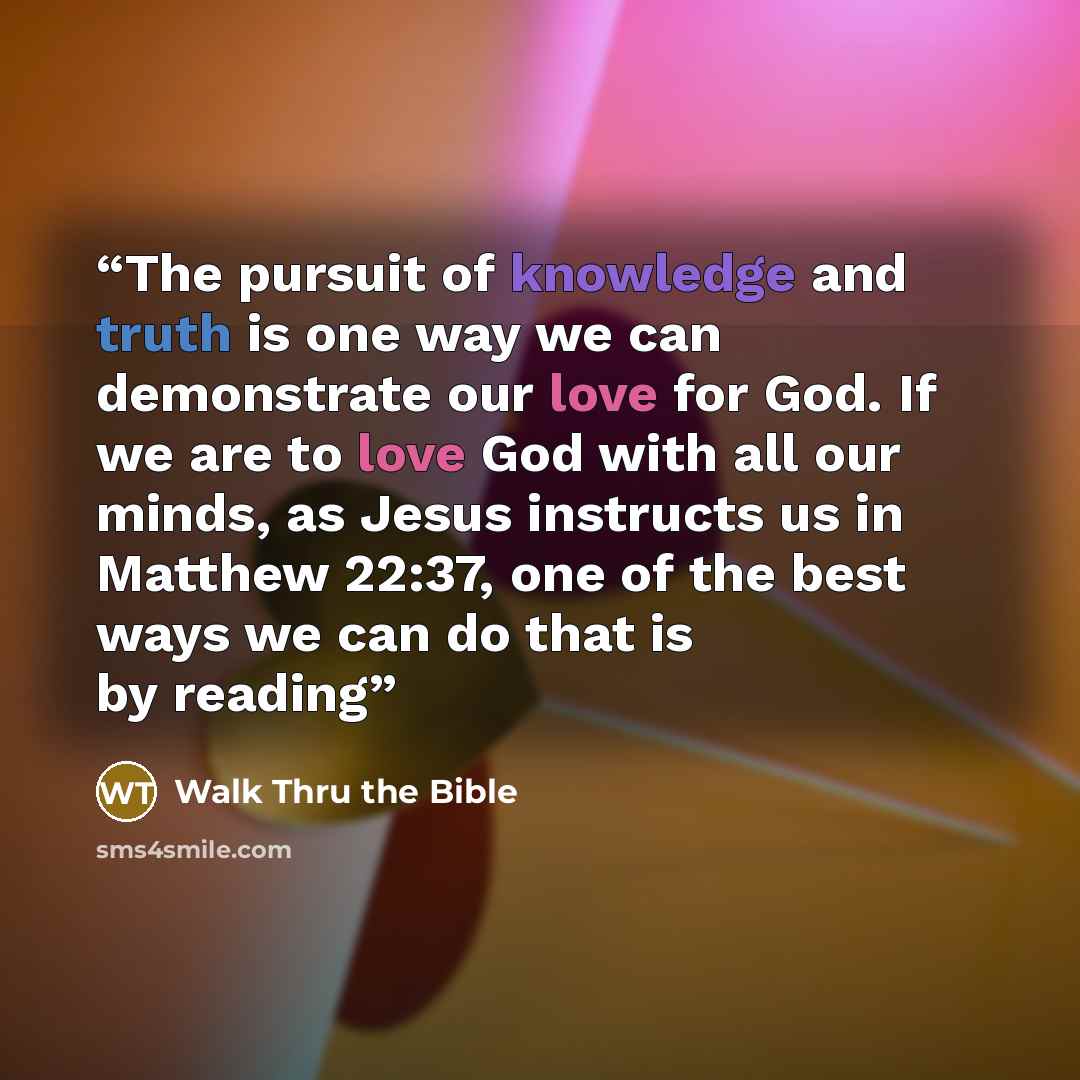 “The pursuit of knowledge and truth is one way we can demonstrate our love for God. If we are to love God with all our minds, as Jesus instructs us in Matthew 22:37, one of the best ways we can do that is by reading” quote by Walk Thru the Bible