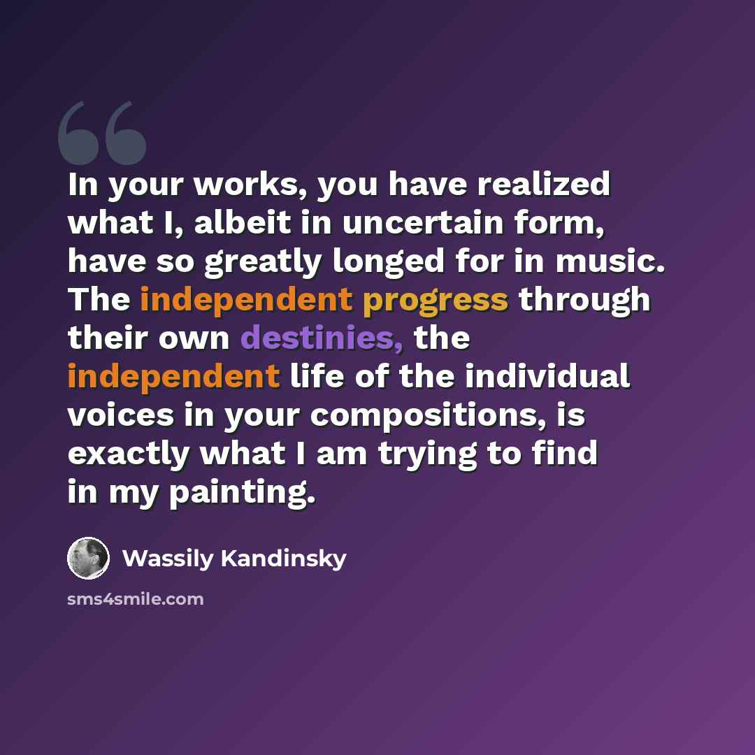 “In your works, you have realized what I, albeit in uncertain form, have so greatly longed for in music. The independent progress through their own destinies, the independent life of the individual voices in your compositions, is exactly what I am trying to find in my painting.” quote by Wassily Kandinsky