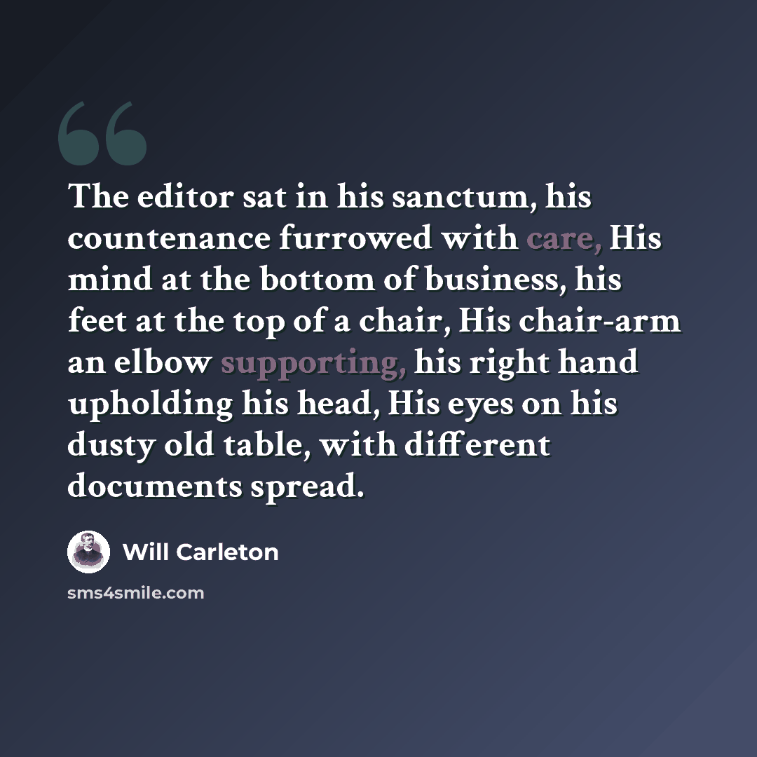 “The editor sat in his sanctum, his countenance furrowed with care, His mind at the bottom of business, his feet at the top of a chair, His chair-arm an elbow supporting, his right hand upholding his head, His eyes on his dusty old table, with different documents spread.” quote by Will Carleton