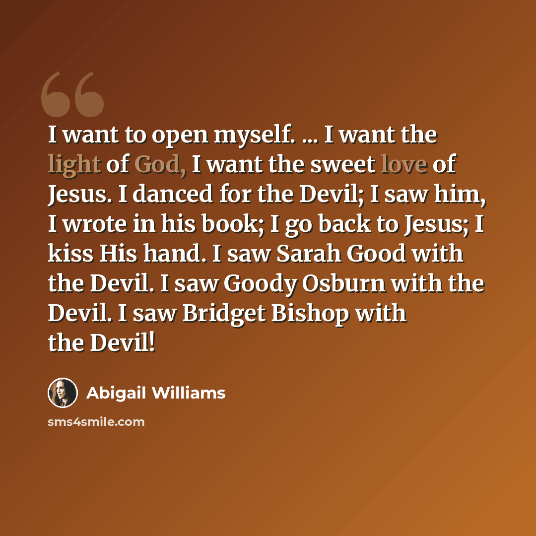 “I want to open myself. ... I want the light of God, I want the sweet love of Jesus. I danced for the Devil; I saw him, I wrote in his book; I go back to Jesus; I kiss His hand. I saw Sarah Good with the Devil. I saw Goody Osburn with the Devil. I saw Bridget Bishop with the Devil!” quote by Abigail Williams