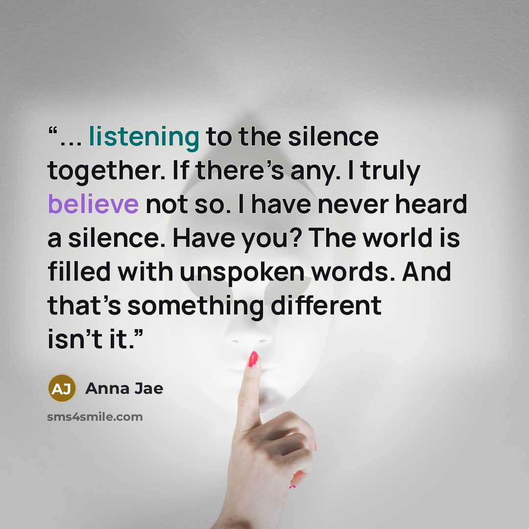 “... listening to the silence together. If there’s any. I truly believe not so. I have never heard a silence. Have you? The world is filled with unspoken words. And that’s something different isn’t it.” quote by Anna Jae