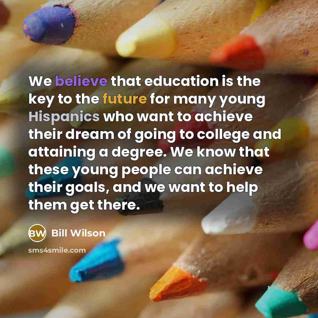 “We believe that education is the key to the future for many young Hispanics who want to achieve their dream of going to college and attaining a degree. We know that these young people can achieve their goals, and we want to help them get there.” quote by Bill Wilson