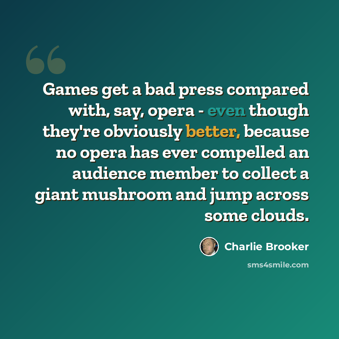 “Games get a bad press compared with, say, opera - even though they're obviously better, because no opera has ever compelled an audience member to collect a giant mushroom and jump across some clouds.” quote by Charlie Brooker