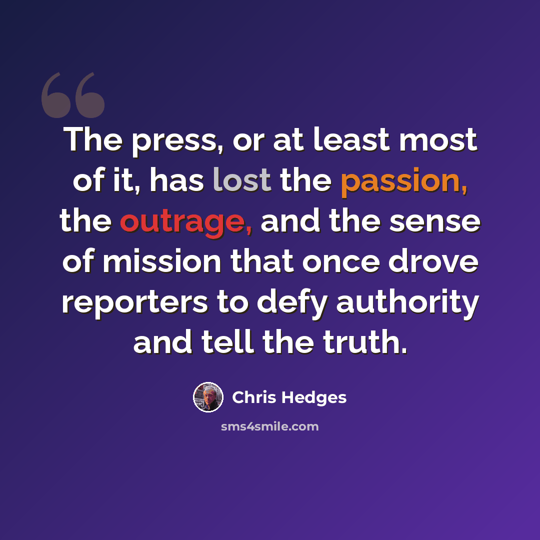 “The press, or at least most of it, has lost the passion, the outrage, and the sense of mission that once drove reporters to defy authority and tell the truth.” quote by Chris Hedges