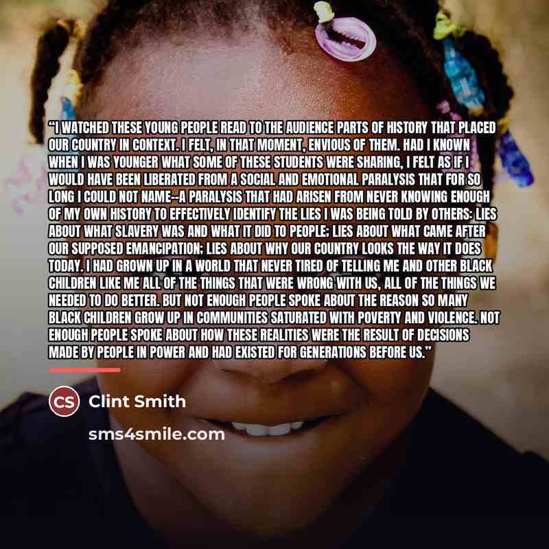 “I watched these young people read to the audience parts of history that placed our country in context. I felt, in that moment, envious of them. Had I known when I was younger what some of these students were sharing, I felt as if I would have been liberated from a social and emotional paralysis…” quote by Clint Smith