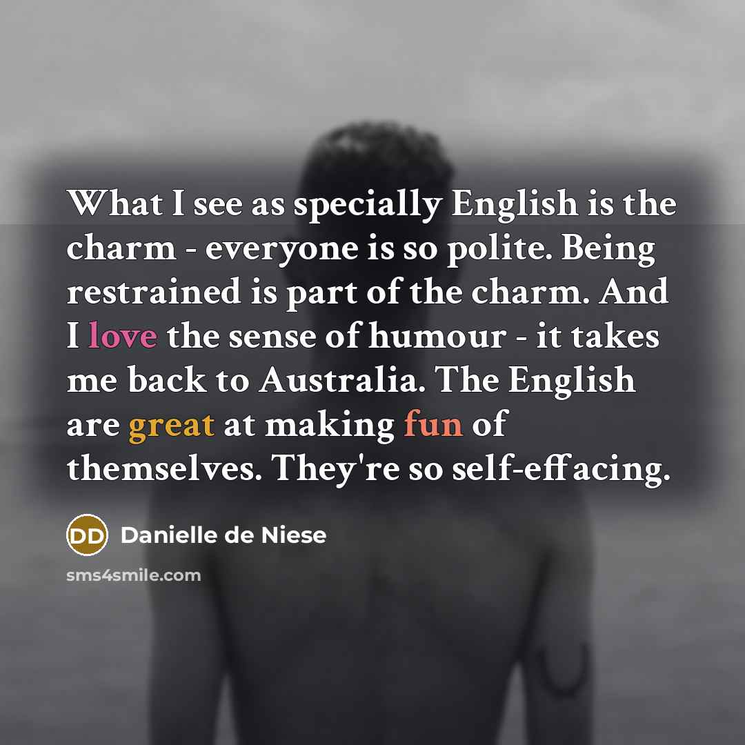 “What I see as specially English is the charm - everyone is so polite. Being restrained is part of the charm. And I love the sense of humour - it takes me back to Australia. The English are great at making fun of themselves. They're so self-effacing.” quote by Danielle de Niese