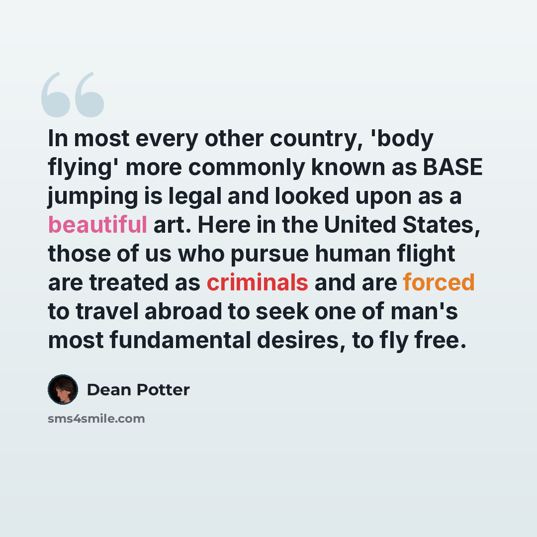 “In most every other country, 'body flying' more commonly known as BASE jumping is legal and looked upon as a beautiful art. Here in the United States, those of us who pursue human flight are treated as criminals and are forced to travel abroad to seek one of man's most fundamental desires, to fly…” quote by Dean Potter