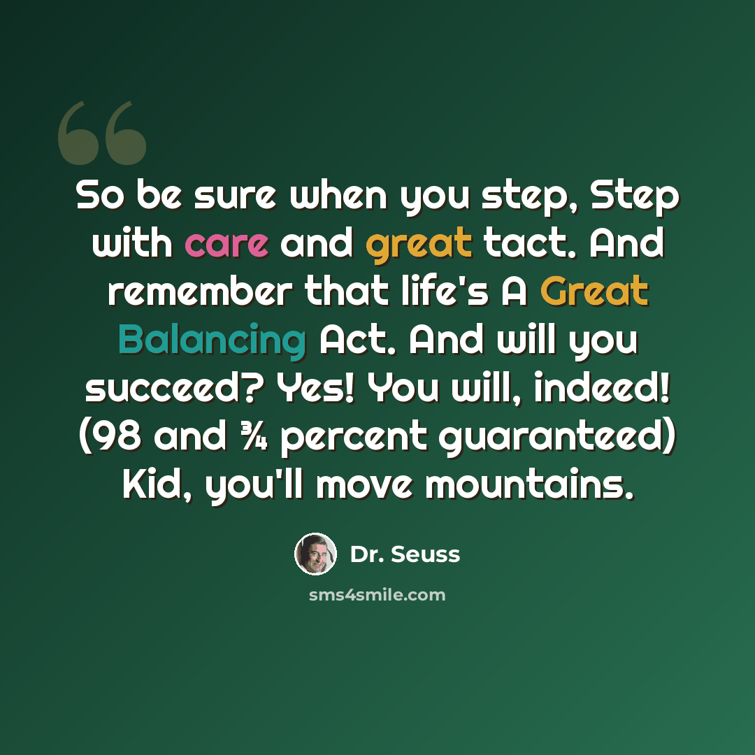 “So be sure when you step, Step with care and great tact. And remember that life's A Great Balancing Act. And will you succeed? Yes! You will, indeed! (98 and ¾ percent guaranteed) Kid, you'll move mountains.” quote by Dr. Seuss