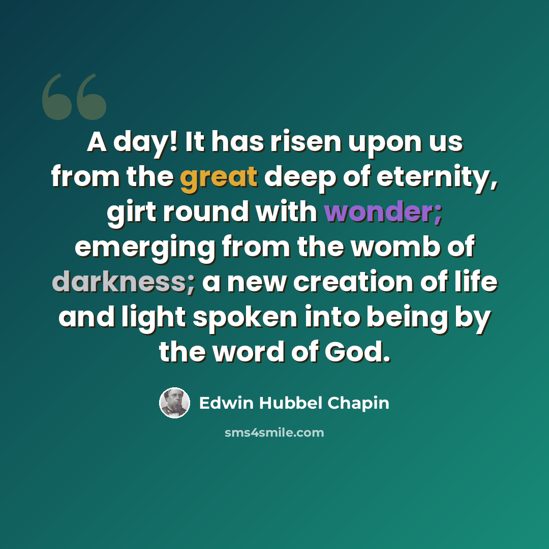 “A day! It has risen upon us from the great deep of eternity, girt round with wonder; emerging from the womb of darkness; a new creation of life and light spoken into being by the word of God.” quote by Edwin Hubbel Chapin