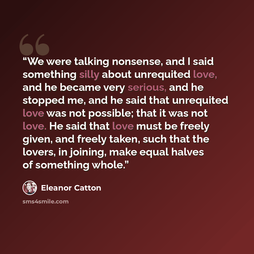 “We were talking nonsense, and I said something silly about unrequited love, and he became very serious, and he stopped me, and he said that unrequited love was not possible; that it was not love. He said that love must be freely given, and freely taken, such that the lovers, in joining, make equal…” quote by Eleanor Catton