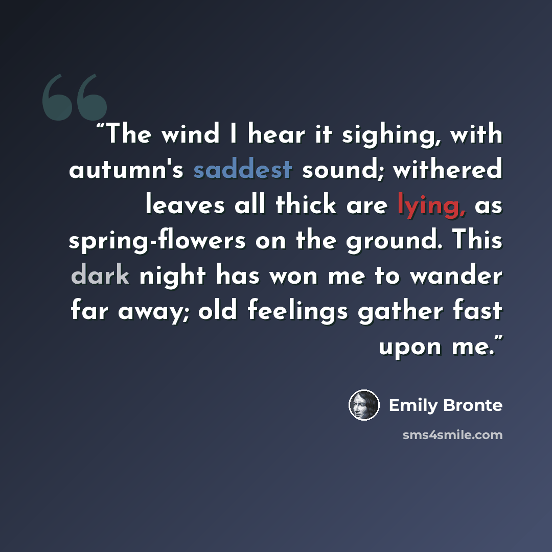 “The wind I hear it sighing, with autumn's saddest sound; withered leaves all thick are lying, as spring-flowers on the ground. This dark night has won me to wander far away; old feelings gather fast upon me.” quote by Emily Brontë
