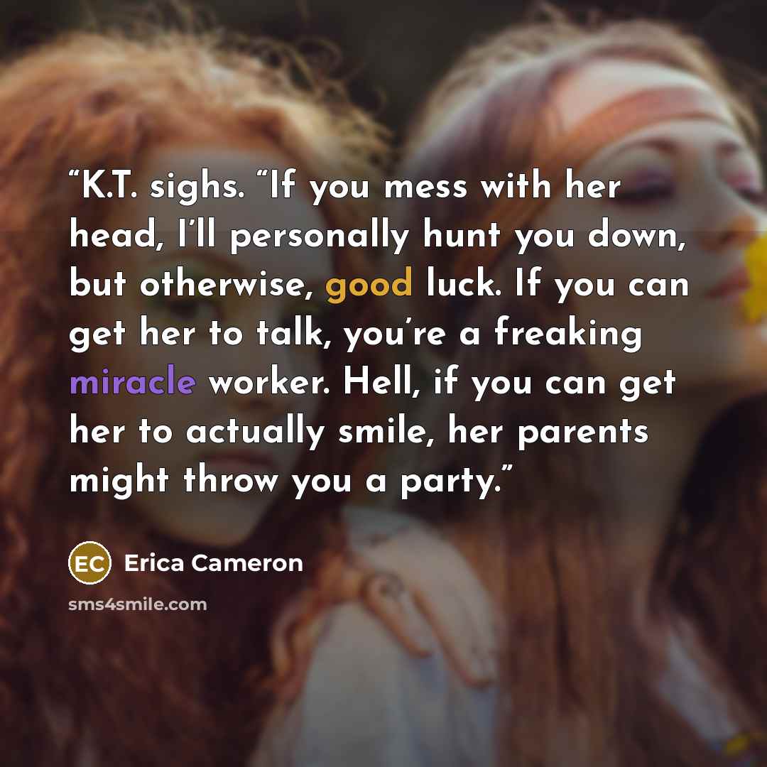 “K.T. sighs. “If you mess with her head, I’ll personally hunt you down, but otherwise, good luck. If you can get her to talk, you’re a freaking miracle worker. Hell, if you can get her to actually smile, her parents might throw you a party.” quote by Erica Cameron