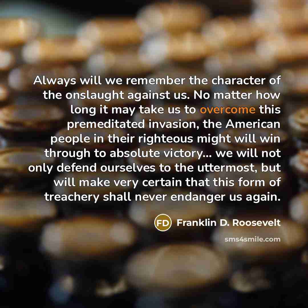 “Always will we remember the character of the onslaught against us. No matter how long it may take us to overcome this premeditated invasion, the American people in their righteous might will win through to absolute victory… we will not only defend ourselves to the uttermost, but will make very…” quote by Franklin D. Roosevelt