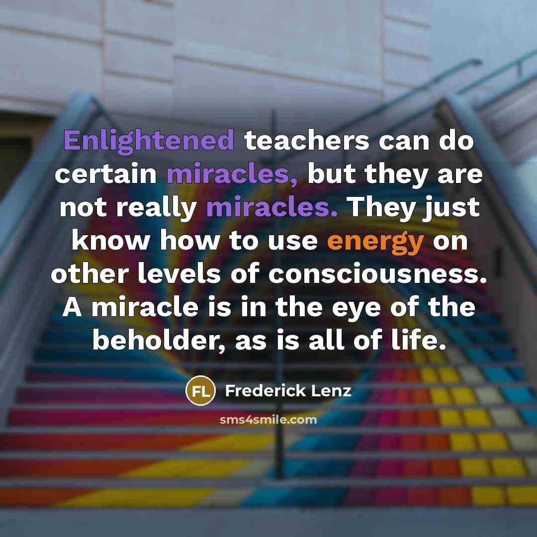 “Enlightened teachers can do certain miracles, but they are not really miracles. They just know how to use energy on other levels of consciousness. A miracle is in the eye of the beholder, as is all of life.” quote by Frederick Lenz