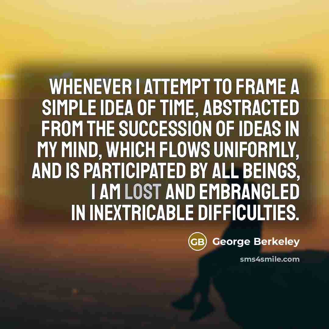 “Whenever I attempt to frame a simple idea of time, abstracted from the succession of ideas in my mind, which flows uniformly, and is participated by all beings, I am lost and embrangled in inextricable difficulties.” quote by George Berkeley