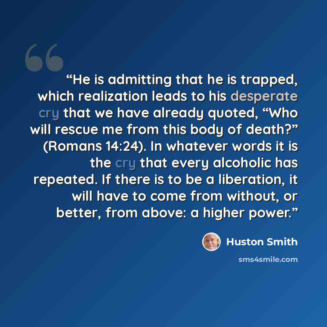 “He is admitting that he is trapped, which realization leads to his desperate cry that we have already quoted, “Who will rescue me from this body of death?” (Romans 14:24). In whatever words it is the cry that every alcoholic has repeated. If there is to be a liberation, it will have to come from…” quote by Huston Smith