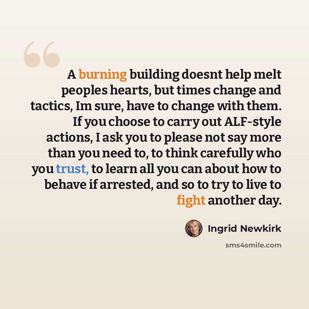 “A burning building doesnt help melt peoples hearts, but times change and tactics, Im sure, have to change with them. If you choose to carry out ALF-style actions, I ask you to please not say more than you need to, to think carefully who you trust, to learn all you can about how to behave if…” quote by Ingrid Newkirk