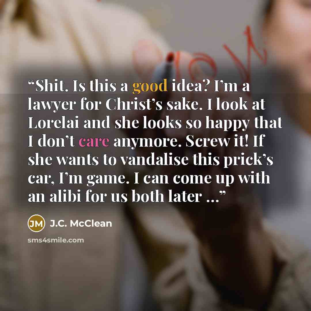 “Shit. Is this a good idea? I’m a lawyer for Christ’s sake. I look at Lorelai and she looks so happy that I don’t care anymore. Screw it! If she wants to vandalise this prick’s car, I’m game. I can come up with an alibi for us both later …” quote by J.C. McClean